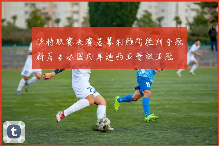 沙特联赛决赛落幕利雅得胜利夺冠新月吉达国民库迪西亚晋级亚冠