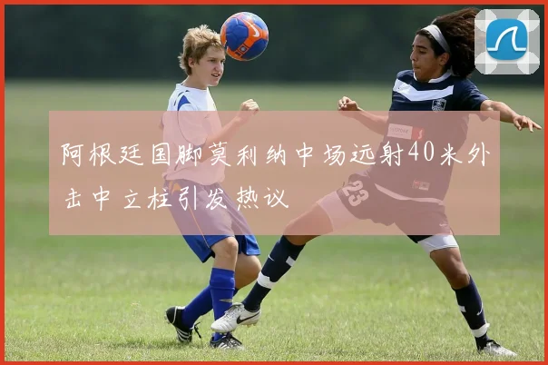 阿根廷国脚莫利纳中场远射40米外击中立柱引发热议