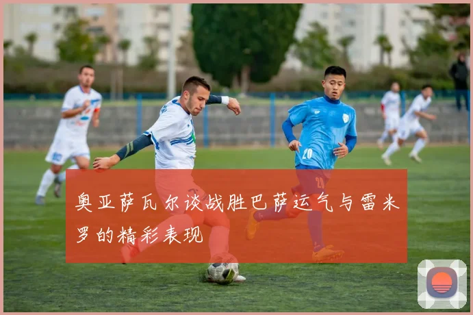 奥亚萨瓦尔谈战胜巴萨运气与雷米罗的精彩表现