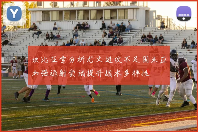 坎比亚索分析尤文进攻不足国米应加强远射尝试提升战术多样性