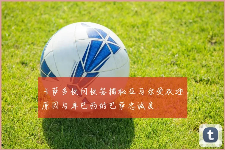 卡萨多快问快答揭秘亚马尔受欢迎原因与库巴西的巴萨忠诚度